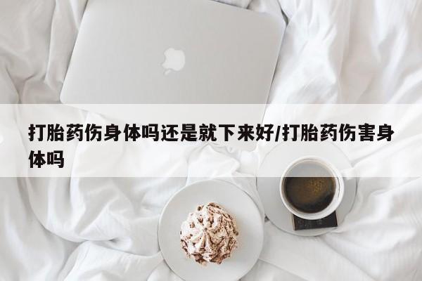 打胎药正品专卖微信打胎药伤身体吗还是就下来好/打胎药伤害身体吗