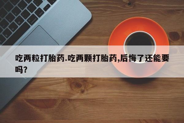 打胎药正品专卖微信吃两粒打胎药.吃两颗打胎药,后悔了还能要吗？
