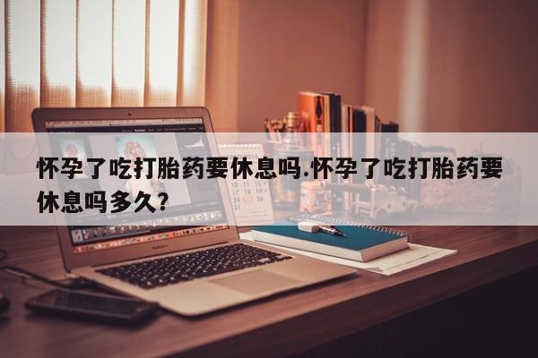 打胎药正品专卖微信怀孕了吃打胎药要休息吗.怀孕了吃打胎药要休息吗多久？