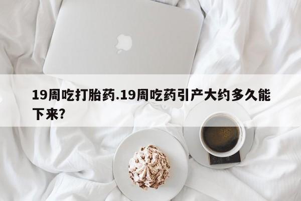 打胎药正品专卖微信19周吃打胎药.19周吃药引产大约多久能下来？
