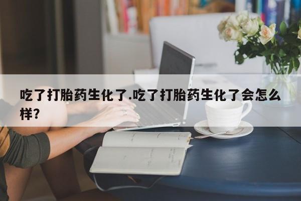 打胎药正品专卖微信吃了打胎药生化了.吃了打胎药生化了会怎么样？
