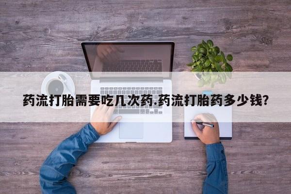 打胎药正品专卖微信药流打胎需要吃几次药.药流打胎药多少钱？