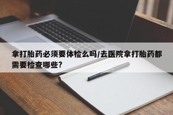 打胎药正品专卖微信拿打胎药必须要体检么吗/去医院拿打胎药都需要检查哪些?