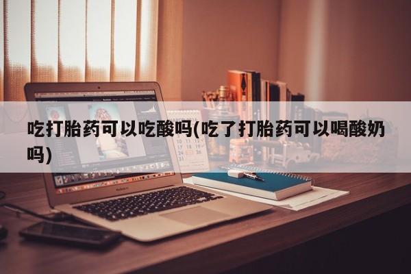 打胎药正品专卖微信吃打胎药可以吃酸吗(吃了打胎药可以喝酸奶吗)