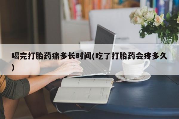 打胎药正品专卖微信喝完打胎药痛多长时间(吃了打胎药会疼多久)