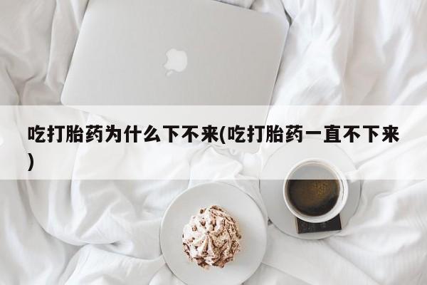 打胎药正品专卖微信吃打胎药为什么下不来(吃打胎药一直不下来)
