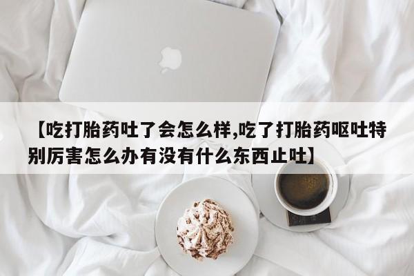 打胎药正品专卖微信【吃打胎药吐了会怎么样,吃了打胎药呕吐特别厉害怎么办有没有什么东西止吐】