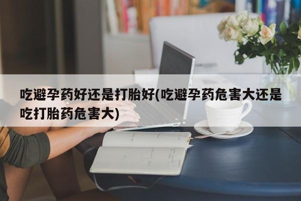 打胎药正品专卖微信吃避孕药好还是打胎好(吃避孕药危害大还是吃打胎药危害大)