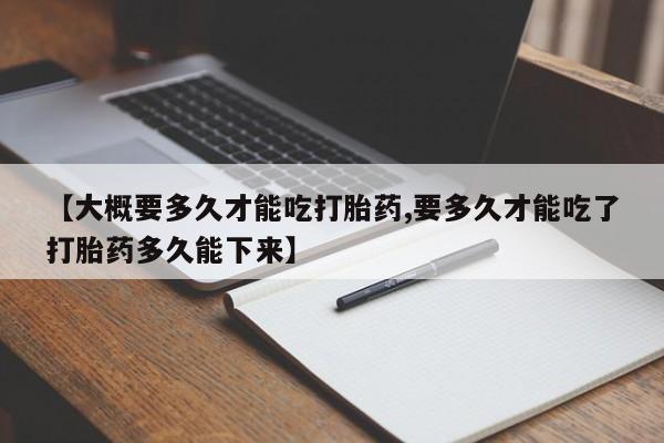 打胎药正品专卖微信【大概要多久才能吃打胎药,要多久才能吃了打胎药多久能下来】