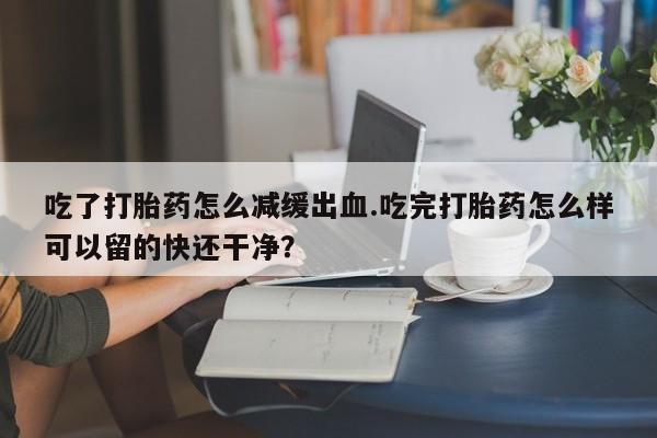 打胎药正品专卖微信吃了打胎药怎么减缓出血.吃完打胎药怎么样可以留的快还干净？