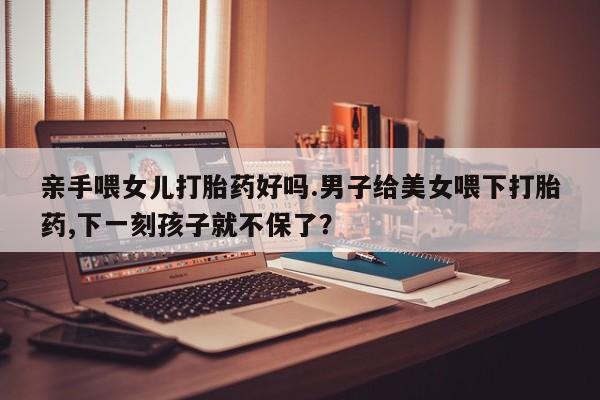 打胎药正品专卖微信亲手喂女儿打胎药好吗.男子给美女喂下打胎药,下一刻孩子就不保了？
