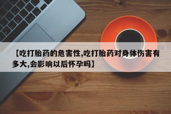 打胎药正品专卖微信【吃打胎药的危害性,吃打胎药对身体伤害有多大,会影响以后怀孕吗】