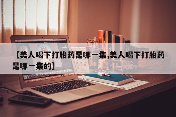 打胎药正品专卖微信【美人喝下打胎药是哪一集,美人喝下打胎药是哪一集的】