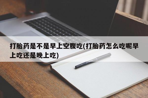 打胎药正品专卖微信打胎药是不是早上空腹吃(打胎药怎么吃呢早上吃还是晚上吃)