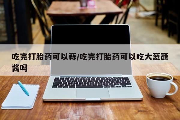 打胎药正品专卖微信吃完打胎药可以蒜/吃完打胎药可以吃大葱蘸酱吗