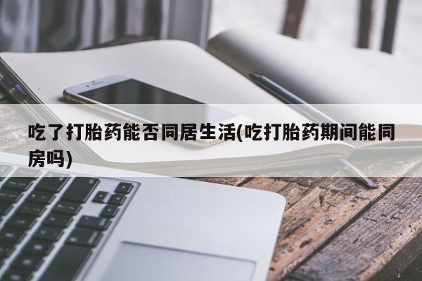 打胎药正品专卖微信吃了打胎药能否同居生活(吃打胎药期间能同房吗)
