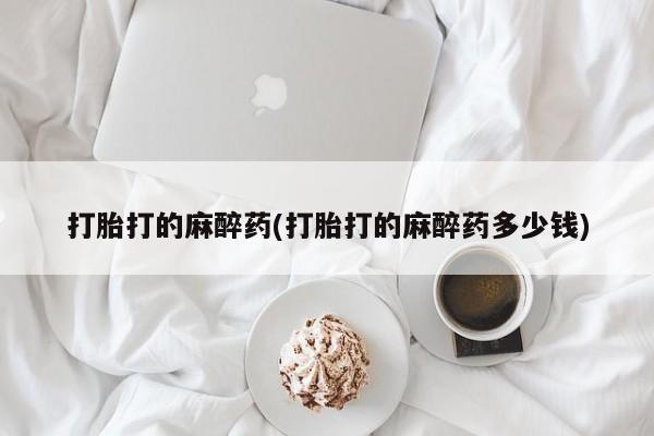 打胎药正品专卖微信打胎打的麻醉药(打胎打的麻醉药多少钱)