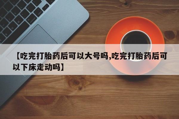打胎药正品专卖微信【吃完打胎药后可以大号吗,吃完打胎药后可以下床走动吗】