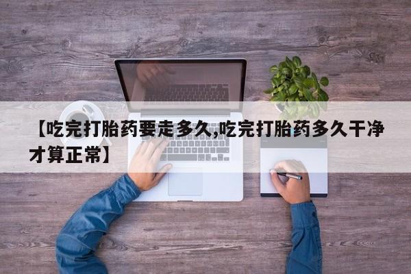 打胎药正品专卖微信【吃完打胎药要走多久,吃完打胎药多久干净才算正常】