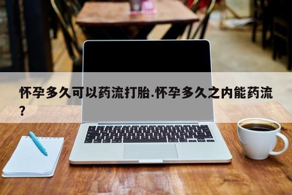打胎药正品专卖微信怀孕多久可以药流打胎.怀孕多久之内能药流？