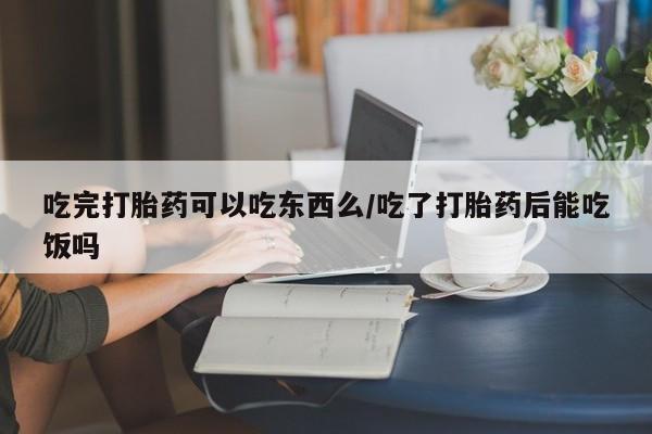 打胎药正品专卖微信吃完打胎药可以吃东西么/吃了打胎药后能吃饭吗