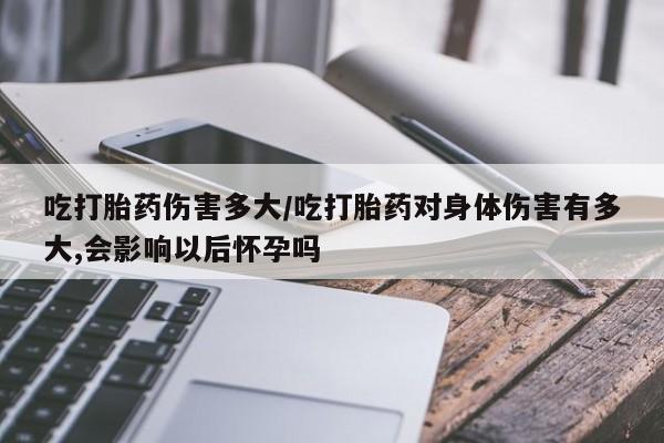 打胎药正品专卖微信吃打胎药伤害多大/吃打胎药对身体伤害有多大,会影响以后怀孕吗
