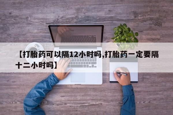 打胎药正品专卖微信【打胎药可以隔12小时吗,打胎药一定要隔十二小时吗】