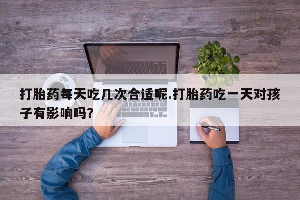 打胎药正品专卖微信打胎药每天吃几次合适呢.打胎药吃一天对孩子有影响吗？