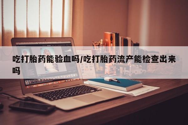 打胎药正品专卖微信吃打胎药能验血吗/吃打胎药流产能检查出来吗